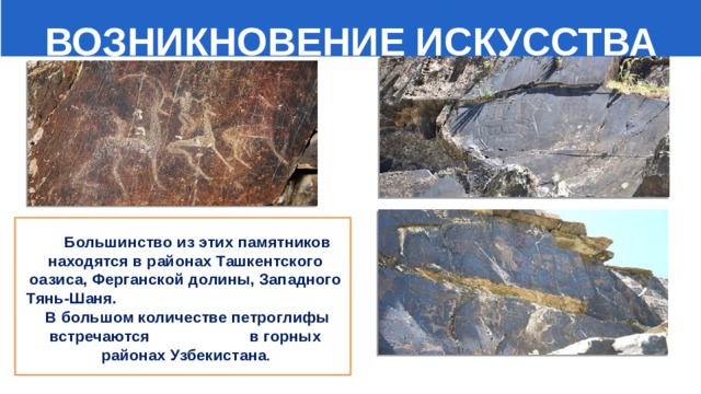  ВОЗНИКНОВЕНИЕ ИСКУССТВА    Большинство из этих памятников находятся в районах Ташкентского оазиса, Ферганской долины, Западного Тянь-Шаня. В большом количестве петроглифы встречаются в горных районах Узбекистана . 