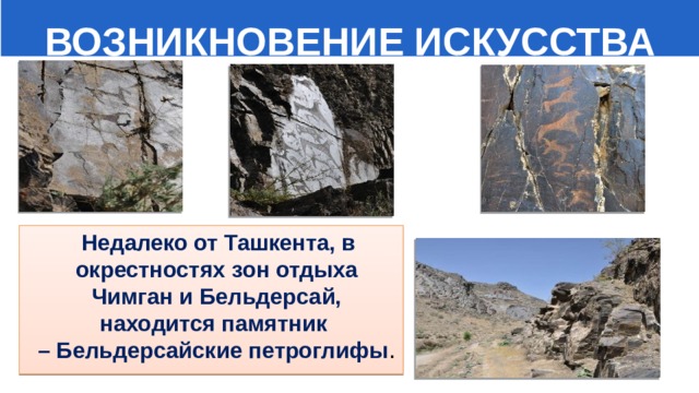  ВОЗНИКНОВЕНИЕ ИСКУССТВА  Недалеко от Ташкента, в окрестностях зон отдыха Чимган и Бельдерсай, находится памятник – Бельдерсайские петроглифы . 