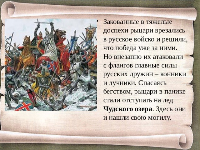 Закованные в тяжелые доспехи рыцари врезались в русское войско и решили, что победа уже за ними. Но внезапно их атаковали с флангов главные силы русских дружин – конники и лучники. Спасаясь бегством, рыцари в панике стали отступать на лед Чудского озера . Здесь они и нашли свою могилу.  