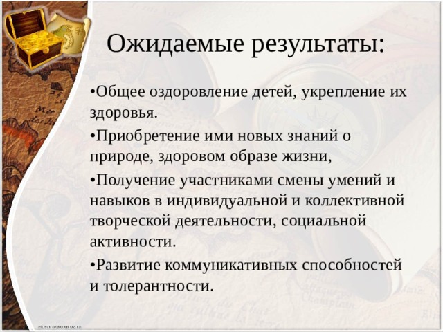 Ожидаемые результаты: • Общее оздоровление детей, укрепление их здоровья. • Приобретение ими новых знаний о природе, здоровом образе жизни, • Получение участниками смены умений и навыков в индивидуальной и коллективной творческой деятельности, социальной активности. • Развитие коммуникативных способностей и толерантности. 