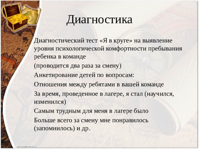 Диагностика Диагностический тест «Я в круге» на выявление уровня психологической комфортности пребывания ребенка в команде (проводится два раза за смену) Анкетирование детей по вопросам: Отношения между ребятами в вашей команде За время, проведенное в лагере, я стал (научился, изменился) Самым трудным для меня в лагере было Больше всего за смену мне понравилось (запомнилось) и др. 
