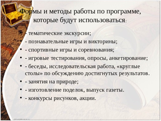Формы и методы работы по программе, которые будут использоваться : - тематические экскурсии; - познавательные игры и викторины; - спортивные игры и соревнования; - игровые тестирования, опросы, анкетирование; - беседы, исследовательская работа, «круглые столы» по обсуждению достигнутых результатов. - занятия на природе; - изготовление поделок, выпуск газеты. - конкурсы рисунков, акции. 