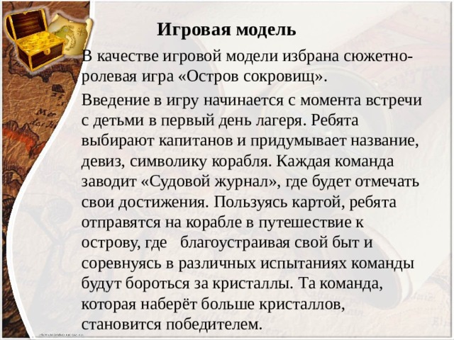 Игровая модель В качестве игровой модели избрана сюжетно-ролевая игра «Остров сокровищ». Введение в игру начинается с момента встречи с детьми в первый день лагеря. Ребята выбирают капитанов и придумывает название, девиз, символику корабля. Каждая команда заводит «Судовой журнал», где будет отмечать свои достижения. Пользуясь картой, ребята отправятся на корабле в путешествие к острову, где благоустраивая свой быт и соревнуясь в различных испытаниях команды будут бороться за кристаллы. Та команда, которая наберёт больше кристаллов, становится победителем. 