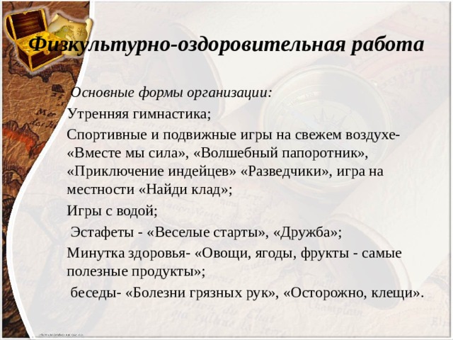 Физкультурно-оздоровительная работа  Основные формы организации: Утренняя гимнастика; Спортивные и подвижные игры на свежем воздухе- «Вместе мы сила», «Волшебный папоротник», «Приключение индейцев» «Разведчики», игра на местности «Найди клад»; Игры с водой;  Эстафеты - «Веселые старты», «Дружба»; Минутка здоровья- «Овощи, ягоды, фрукты - самые полезные продукты»;  беседы- «Болезни грязных рук», «Осторожно, клещи». 