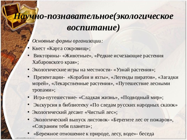 Научно-познавательное(экологическое воспитание) Основные формы организации: Квест «Карта сокровищ»;  Викторины- «Животные», «Редкие исчезающие растения Хабаровского края»; Экологические игры на местности- «Узнай растения»;  Презентации- «Корабли и яхты», «Легенды пиратов», «Загадки морей», «Лекарственные растения», «Путешествие лесными тропами»;  Игра-путешествие- «Сладкая жизнь», «Подводный мир»;  Экскурсия в библиотеку «По следам русских народных сказок» Экологический десант «Чистый лес»;  Экологический выпуск листовок- «Берегите лес от пожаров», «Сохраним тебя планета»;  «Бережное отношение к природе, лесу, воде»- беседа 