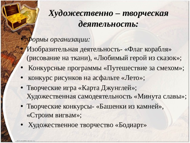Художественно – творческая деятельность: Формы организации: Изобразительная деятельность- «Флаг корабля» (рисование на ткани), «Любимый герой из сказок»;  Конкурсные программы «Путешествие за смехом»;  конкурс рисунков на асфальте «Лето»; Творческие игра «Карта Джунглей»; Художественная самодеятельность «Минута славы»; Творческие конкурсы- «Башенки из камней», «Строим вигвам»;  Художественное творчество «Бодиарт» 