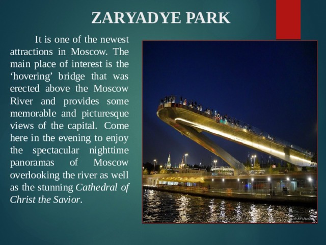  ZARYADYE PARK    It is one of the newest attractions in Moscow. The main place of interest is the ‘hovering’ bridge that was erected above the Moscow River and provides some memorable and picturesque views of the capital.  Come here in the evening to enjoy the spectacular nighttime panoramas of Moscow overlooking the river as well as the stunning  Cathedral of Christ the Savior . 