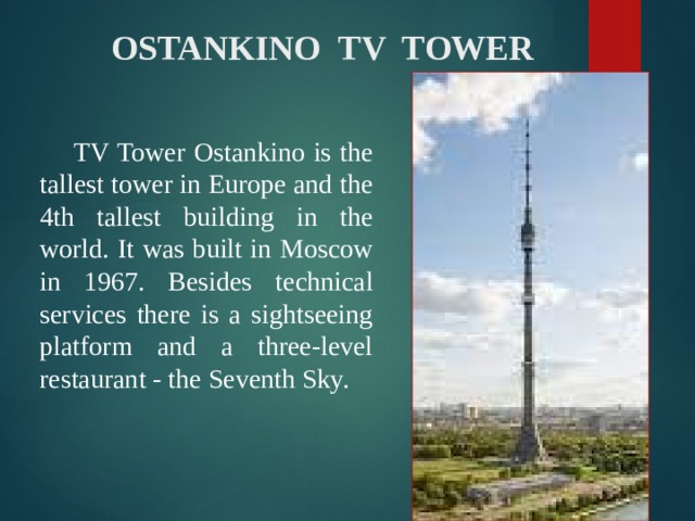  OSTANKINO TV TOWER  TV Tower Ostankino is the tallest tower in Europe and the 4th tallest building in the world. It was built in Moscow in 1967. Besides technical services there is a sightseeing platform and a three-level restaurant - the Seventh Sky. 