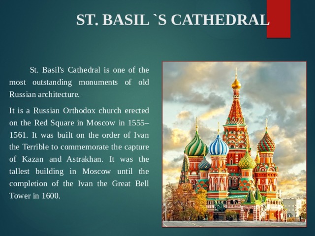  ST. BASIL `S CATHEDRAL  St. Basil's Cathedral is one of the most outstanding monuments of old Russian architecture. It is a Russian Orthodox church erected on the Red Square in Moscow in 1555–1561. It was built on the order of Ivan the Terrible to commemorate the capture of Kazan and Astrakhan. It was the tallest building in Moscow until the completion of the Ivan the Great Bell Tower in 1600. 