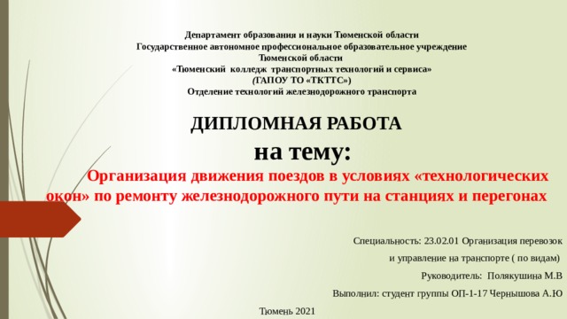 Департамент образования и науки Тюменской области  Государственное автономное профессиональное образовательное учреждение  Тюменской области  «Тюменский  колледж  транспортных технологий и сервиса»  ( ГАПОУ ТО «ТКТТС»)  Отделение технологий железнодорожного транспорта   ДИПЛОМНАЯ РАБОТА    на тему:    Организация движения поездов в условиях «технологических окон» по ремонту железнодорожного пути на станциях и перегонах              Специальность: 23.02.01 Организация перевозок   и управление на транспорте ( по видам)     Руководитель:  Полякушина М.В Выполнил: студент группы ОП-1-17 Чернышова А.Ю Тюмень 2021 