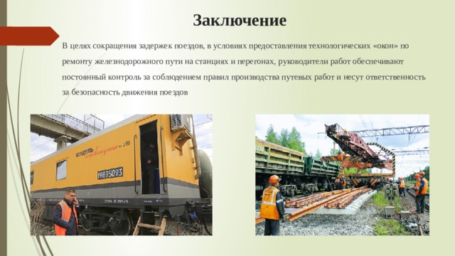 Заключение В целях сокращения задержек поездов, в условиях предоставления технологических «окон» по ремонту железнодорожного пути на станциях и перегонах, р уководители работ обеспечивают постоянный контроль за соблюдением правил производства путевых работ и несут ответственность за безопасность движения поездов 