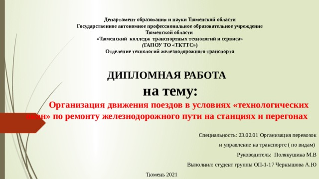 Департамент образования и науки Тюменской области  Государственное автономное профессиональное образовательное учреждение  Тюменской области  «Тюменский  колледж  транспортных технологий и сервиса»  ( ГАПОУ ТО «ТКТТС»)  Отделение технологий железнодорожного транспорта   ДИПЛОМНАЯ РАБОТА    на тему:    Организация движения поездов в условиях «технологических окон» по ремонту железнодорожного пути на станциях и перегонах              Специальность: 23.02.01 Организация перевозок   и управление на транспорте ( по видам)     Руководитель:  Полякушина М.В Выполнил: студент группы ОП-1-17 Чернышова А.Ю Тюмень 2021 