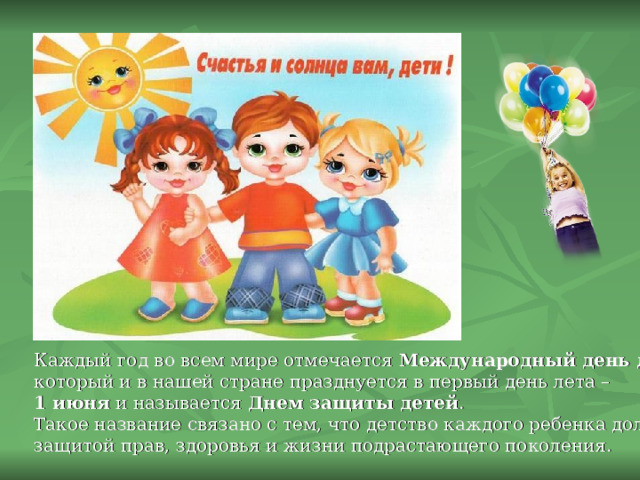 Каждый год во всем мире отмечается Международный день детей , который и в нашей стране празднуется в первый день лета – 1 июня и называется Днем защиты детей . Такое название связано с тем, что детство каждого ребенка должно быть под защитой прав, здоровья и жизни подрастающего поколения. 
