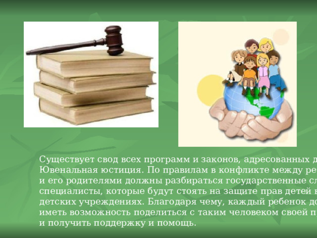 Существует свод всех программ и законов, адресованных детям – Ювенальная юстиция. По правилам в конфликте между ребенком и его родителями должны разбираться государственные служащие, специалисты, которые будут стоять на защите прав детей во всех детских учреждениях. Благодаря чему, каждый ребенок должен иметь возможность поделиться с таким человеком своей проблемой и получить поддержку и помощь. 