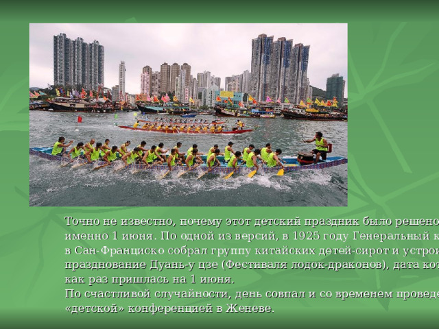 Точно не известно, почему этот детский праздник было решено отмечать именно 1 июня.  По одной из версий, в 1925 году Генеральный консул Китая в Сан-Франциско собрал группу китайских детей-сирот и устроил для них празднование Дуань-у цзе (Фестиваля лодок-драконов), дата которого как раз пришлась на 1 июня. По счастливой случайности, день совпал и со временем проведения «детской» конференцией в Женеве. 