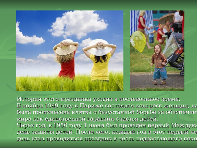 История этого праздника уходит в послевоенное время. В ноябре 1949 году в Париже состоялся конгресс женщин, на котором была произнесена клятва о безустанной борьбе за обеспечение прочного мира как единственной гарантии счастья детей. Через год, в 1950 году 1 июня был проведен первый Международный день защиты детей.  После чего, каждый год в этот первый летний день стал проводиться праздник в честь подрастающего поколения. 