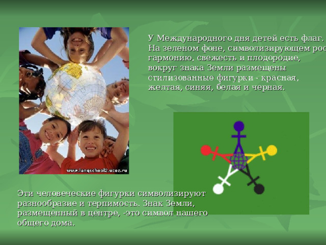 У Международного дня детей есть флаг.  На зеленом фоне, символизирующем рост, гармонию, свежесть и плодородие, вокруг знака Земли размещены стилизованные фигурки - красная, желтая, синяя, белая и черная. Эти человеческие фигурки символизируют разнообразие и терпимость. Знак Земли, размещенный в центре, -это символ нашего общего дома. 