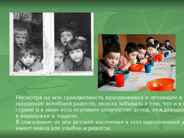 Несмотря на всю грандиозность празднования и летающее в воздухе ощущение всеобщей радости, нельзя забывать о том, что и в нашей стране и в мире есть огромное количество детей, нуждающихся в поддержке и защите. К сожалению не все детское население в этот праздничный день имеет повод для улыбок и радости. 