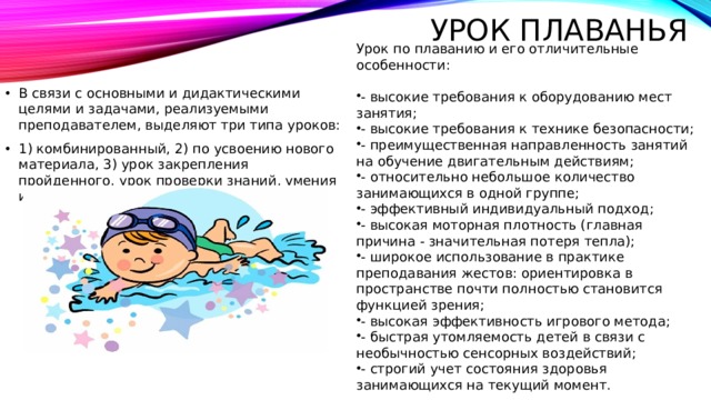 Урок плаванья Урок по плаванию и его отличительные особенности:       - высокие требования к оборудованию мест занятия; - высокие требования к технике безопасности; - преимущественная направленность занятий на обучение двигательным действиям; - относительно небольшое количество занимающихся в одной группе; - эффективный индивидуальный подход; - высокая моторная плотность (главная причина - значительная потеря тепла); - широкое использование в практике преподавания жестов: ориентировка в пространстве почти полностью становится функцией зрения; - высокая эффективность игрового метода; - быстрая утомляемость детей в связи с необычностью сенсорных воздействий; - строгий учет состояния здоровья занимающихся на текущий момент. В связи с основными и дидактическими целями и задачами, реализуемыми преподавателем, выделяют три типа уроков: 1) комбинированный, 2) по усвоению нового материала, 3) урок закрепления пройденного, урок проверки знаний, умения и навыков. 