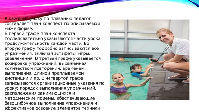 К каждому уроку по плаванию педагог составляет план-конспект по описываемой ниже форме. В первой графе план-конспекта последовательно указываются части урока, продолжительность каждой части. Во вторую графу подробно записываются все упражнения, включая эстафеты, игры, развлечения. В третьей графе указывается дозировка упражнений, выраженная количеством повторений, временем выполнения, длиной проплываемой дистанции и пр. В четвертой графе записываются организационные указания по уроку: порядок выполнения упражнений, расположения занимающихся и методические приемы, обеспечивающие безошибочное выполнение упражнения и эффективное освоение элементов техники 