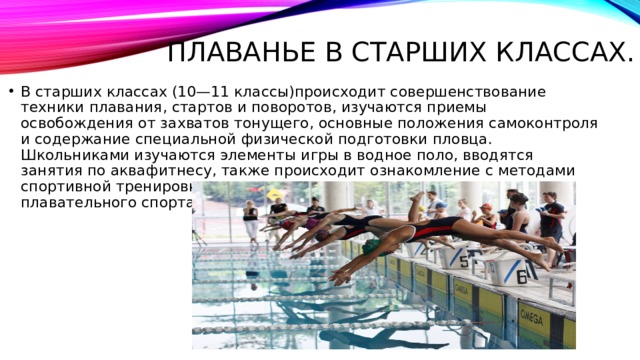 Плаванье в старших классах. В старших классах (10—11 классы)происходит совершенствование техники плавания, стартов и поворотов, изучаются приемы освобождения от захватов тонущего, основные положения самоконтроля и содержание специальной физической подготовки пловца. Школьниками изучаются элементы игры в водное поло, вводятся занятия по аквафитнесу, также происходит ознакомление с методами спортивной тренировки и современным состоянием развития плавательного спорта.   