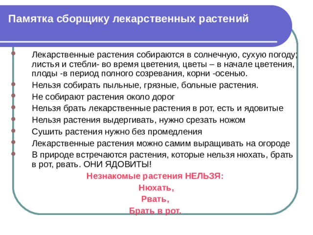 Памятка сборщику лекарственных растений Лекарственные растения собираются в солнечную, сухую погоду; листья и стебли- во время цветения, цветы – в начале цветения, плоды -в период полного созревания, корни -осенью. Нельзя собирать пыльные, грязные, больные растения. Не собирают растения около дорог Нельзя брать лекарственные растения в рот, есть и ядовитые Нельзя растения выдергивать, нужно срезать ножом Сушить растения нужно без промедления Лекарственные растения можно самим выращивать на огороде В природе встречаются растения, которые нельзя нюхать, брать в рот, рвать. ОНИ ЯДОВИТЫ! Незнакомые растения НЕЛЬЗЯ:  Нюхать, Рвать, Брать в рот. 