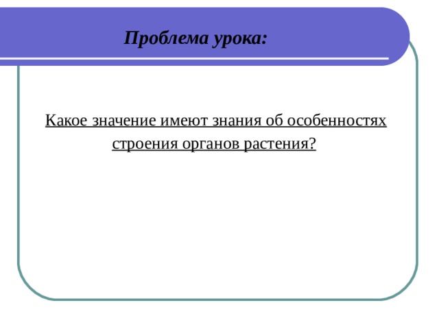 Проблема урока:   Какое значение имеют знания об особенностях строения органов растения? 