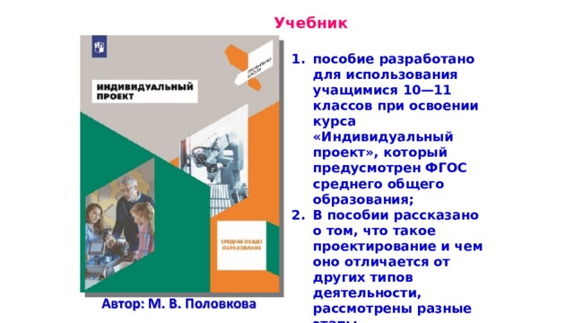  Учебник пособие разработано для использования учащимися 10—11 классов при освоении курса «Индивидуальный проект», который предусмотрен ФГОС среднего общего образования; В пособии рассказано о том, что такое проектирование и чем оно отличается от других типов деятельности, рассмотрены разные этапы проектирования;  