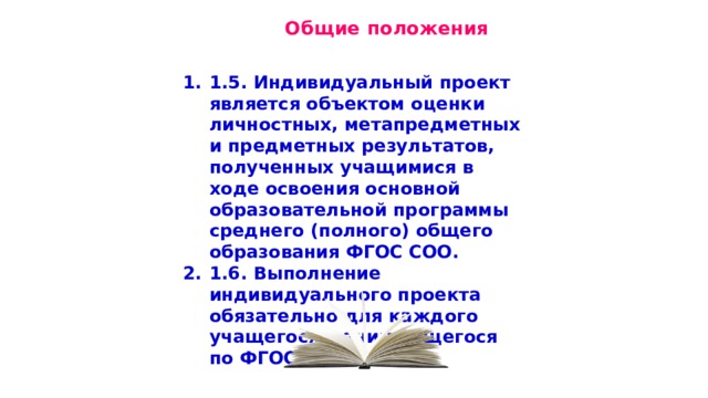  Общие положения 1.5. Индивидуальный проект является объектом оценки личностных, метапредметных и предметных результатов, полученных учащимися в ходе освоения основной образовательной программы среднего (полного) общего образования ФГОС СОО. 1.6. Выполнение индивидуального проекта обязательно для каждого учащегося, занимающегося по ФГОС СОО. 