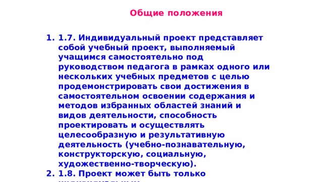  Общие положения 1.7. Индивидуальный проект представляет собой учебный проект, выполняемый учащимся самостоятельно под руководством педагога в рамках одного или нескольких учебных предметов с целью продемонстрировать свои достижения в самостоятельном освоении содержания и методов избранных областей знаний и видов деятельности, способность проектировать и осуществлять целесообразную и результативную деятельность (учебно-познавательную, конструкторскую, социальную, художественно-творческую). 1.8. Проект может быть только индивидуальным. 1.9. Индивидуальный проект выполняется в течение одного или двух лет в рамках учебного времени, специально отведенного учебным планом (1 час в неделю в 10 классе, 1 час в неделю в 11 классе) 