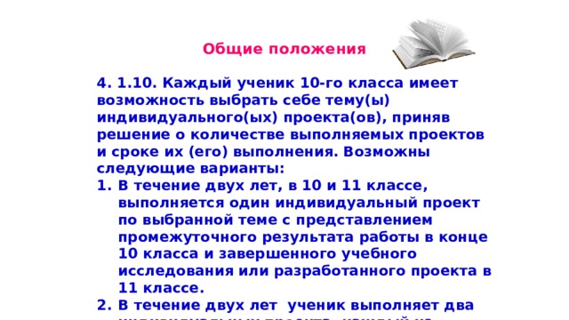  Общие положения 4. 1.10. Каждый ученик 10-го класса имеет возможность выбрать себе тему(ы) индивидуального(ых) проекта(ов), приняв решение о количестве выполняемых проектов и сроке их (его) выполнения. Возможны следующие варианты: В течение двух лет, в 10 и 11 классе, выполняется один индивидуальный проект по выбранной теме с представлением промежуточного результата работы в конце 10 класса и завершенного учебного исследования или разработанного проекта в 11 классе. В течение двух лет ученик выполняет два индивидуальных проекта, каждый из которых представлен в виде завершенного учебного исследования или разработанного проекта в конце 10 класса и 11 класса соответственно. 