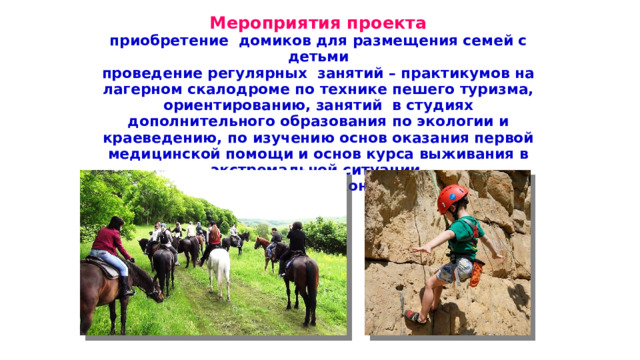 Мероприятия проекта приобретение домиков для размещения семей с детьми проведение регулярных занятий – практикумов на лагерном скалодроме по технике пешего туризма, ориентированию, занятий в студиях дополнительного образования по экологии и краеведению, по изучению основ оказания первой медицинской помощи и основ курса выживания в экстремальной ситуации,  по изучению основ конного спорта. 