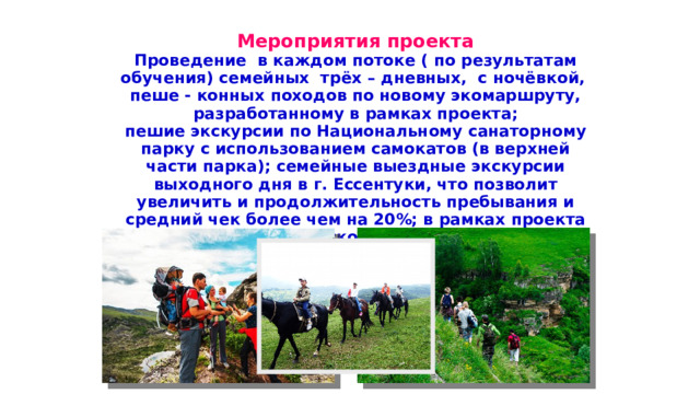 Мероприятия проекта Проведение в каждом потоке ( по результатам обучения) семейных трёх – дневных, с ночёвкой, пеше - конных походов по новому экомаршруту, разработанному в рамках проекта; пешие экскурсии по Национальному санаторному парку с использованием самокатов (в верхней части парка); семейные выездные экскурсии выходного дня в г. Ессентуки, что позволит увеличить и продолжительность пребывания и средний чек более чем на 20%; в рамках проекта создание туристического ресурсного центра; создание своего информационного канала на youtubе для освещения деятельности проекта. необходимо определить, что сегодня просто нельзя не знать о Вселенной каждому школьнику.  