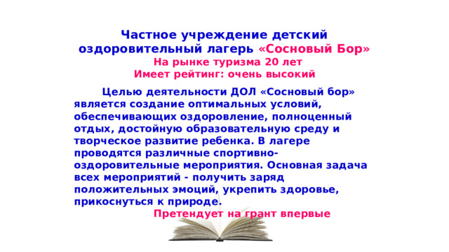 Частное учреждение детский оздоровительный лагерь «Сосновый Бор»  На рынке туризма 20 лет Имеет рейтинг: очень высокий   Целью деятельности ДОЛ «Сосновый бор» является создание оптимальных условий, обеспечивающих оздоровление, полноценный отдых, достойную образовательную среду и творческое развитие ребенка. В лагере проводятся различные спортивно-оздоровительные мероприятия. Основная задача всех мероприятий - получить заряд положительных эмоций, укрепить здоровье, прикоснуться к природе.  Претендует на грант впервые Повторяем  