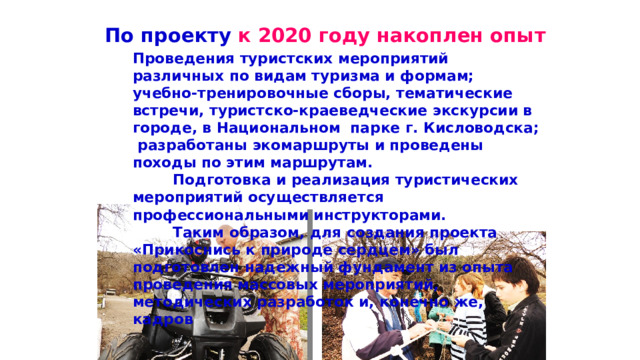 По проекту к 2020 году накоплен опыт Проведения туристских мероприятий различных по видам туризма и формам; учебно-тренировочные сборы, тематические встречи, туристско-краеведческие экскурсии в городе, в Национальном парке г. Кисловодска; разработаны экомаршруты и проведены походы по этим маршрутам.  Подготовка и реализация туристических мероприятий осуществляется профессиональными инструкторами.  Таким образом, для создания проекта «Прикоснись к природе сердцем» был подготовлен надежный фундамент из опыта проведения массовых мероприятий, методических разработок и, конечно же, кадров  