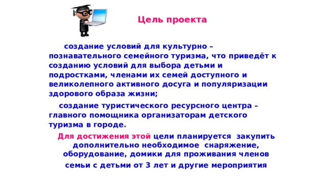  Цель проекта  создание условий для культурно – познавательного семейного туризма, что приведёт к созданию условий для выбора детьми и подростками, членами их семей доступного и великолепного активного досуга и популяризации здорового образа жизни;  создание туристического ресурсного центра – главного помощника организаторам детского туризма в городе. Для достижения этой цели планируется закупить дополнительно необходимое снаряжение, оборудование, домики для проживания членов семьи с детьми от 3 лет и другие мероприятия 