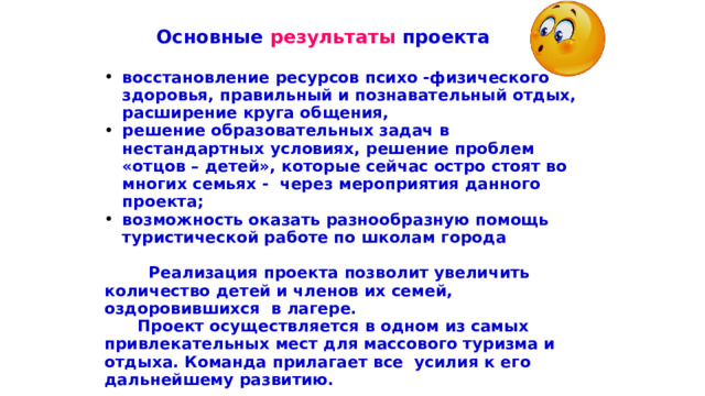  Основные результаты проекта  в осстановление ресурсов психо -физического здоровья, правильный и познавательный отдых, расширение круга общения, решение образовательных задач в нестандартных условиях, решение проблем «отцов – детей», которые сейчас остро стоят во многих семьях - через мероприятия данного проекта; возможность оказать разнообразную помощь туристической работе по школам города   Реализация проекта позволит увеличить количество детей и членов их семей, оздоровившихся в лагере.  Проект осуществляется в одном из самых привлекательных мест для массового туризма и отдыха. Команда прилагает все усилия к его дальнейшему развитию.   Наш сайт по адресу http://dol-sosnoviy-bor.ru/  