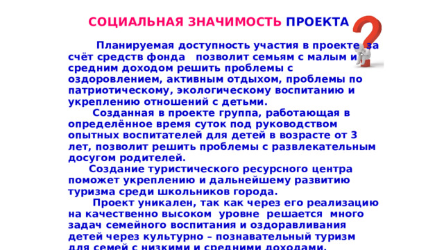 СОЦИАЛЬНАЯ ЗНАЧИМОСТЬ ПРОЕКТА   Планируемая доступность участия в проекте за счёт средств фонда позволит семьям с малым и средним доходом решить проблемы с оздоровлением, активным отдыхом, проблемы по патриотическому, экологическому воспитанию и укреплению отношений с детьми.  Созданная в проекте группа, работающая в определённое время суток под руководством опытных воспитателей для детей в возрасте от 3 лет, позволит решить проблемы с развлекательным досугом родителей.  Создание туристического ресурсного центра поможет укреплению и дальнейшему развитию туризма среди школьников города.  Проект уникален, так как через его реализацию на качественно высоком уровне решается много задач семейного воспитания и оздоравливания детей через культурно – познавательный туризм для семей с низкими и средними доходами.  Проект, в сложившихся условиях на Ставрополье, просто жизненно необходим, востребован обществом и является способом решения перечисленных выше проблем.  