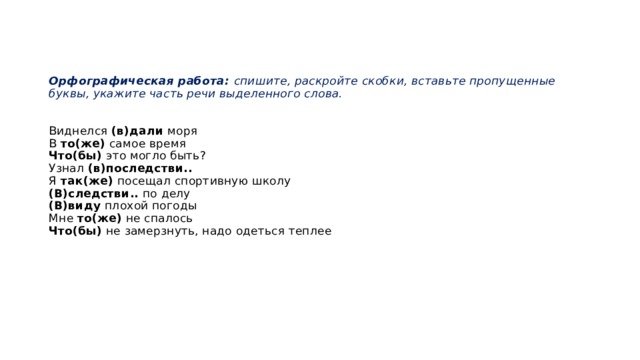     Орфографическая работа: спишите, раскройте скобки, вставьте пропущенные буквы, укажите часть речи выделенного слова.    Виднелся (в)дали моря  В то(же) самое время  Что(бы) это могло быть?  Узнал (в)последстви..  Я так(же) посещал спортивную школу  (В)следстви.. по делу  (В)виду плохой погоды  Мне то(же) не спалось  Что(бы) не замерзнуть, надо одеться теплее        