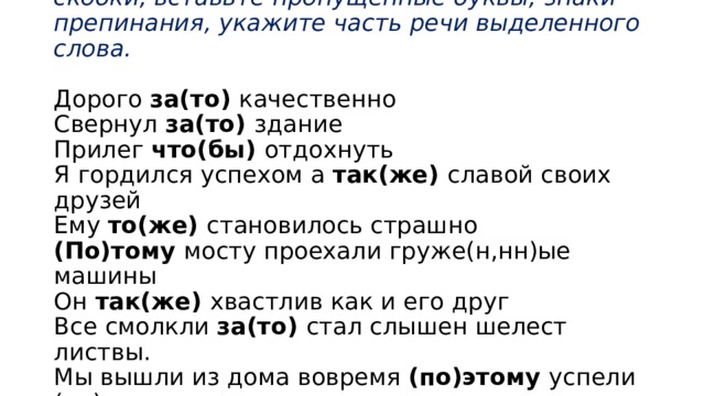           Домашнее задание: спишите, раскройте скобки, вставьте пропущенные буквы, знаки препинания, укажите часть речи выделенного слова.   Дорого за(то) качественно  Свернул за(то) здание  Прилег что(бы) отдохнуть  Я гордился успехом а так(же) славой своих друзей  Ему то(же) становилось страшно  (По)тому мосту проехали груже(н,нн)ые машины  Он так(же) хвастлив как и его друг  Все смолкли за(то) стал слышен шелест листвы.  Мы вышли из дома вовремя (по)этому успели (на)встречу.  