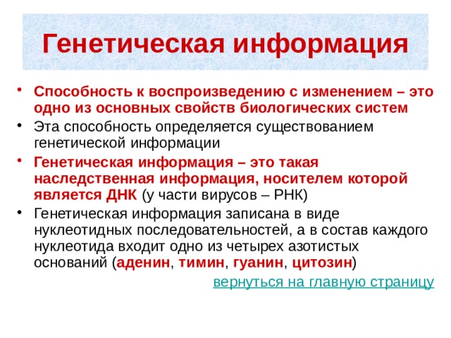 Генетическая информация Способность к воспроизведению с изменением – это одно из основных свойств биологических систем  Эта способность определяется существованием генетической информации Генетическая информация – это такая наследственная информация, носителем которой является ДНК (у части вирусов – РНК) Генетическая информация записана в виде нуклеотидных последовательностей, а в состав каждого нуклеотида входит одно из четырех азотистых оснований ( аденин , тимин , гуанин , цитозин ) вернуться на главную страницу 