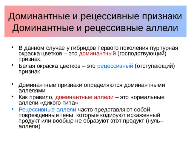 Доминантные и рецессивные признаки  Доминантные и рецессивные аллели В данном случае у гибридов первого поколения пурпурная окраска цветков – это доминантный (господствующий) признак. Белая окраска цветков – это рецессивный (отступающий) признак Доминантные признаки определяются доминантными аллелями Как правило, доминантные аллели – это нормальные аллели «дикого типа» Рецессивные аллели часто представляют собой поврежденные гены, которые кодируют искаженный продукт или вообще не образуют этот продукт (нуль–аллели) 