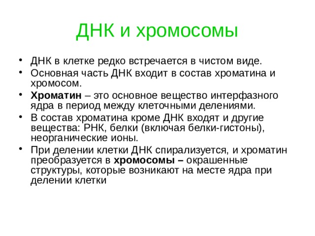 ДНК и хромосомы ДНК в клетке редко встречается в чистом виде. Основная часть ДНК входит в состав хроматина и хромосом. Хроматин – это основное вещество интерфазного ядра в период между клеточными делениями. В состав хроматина кроме ДНК входят и другие вещества: РНК, белки (включая белки-гистоны), неорганические ионы. При делении клетки ДНК спирализуется, и хроматин преобразуется в хромосомы – окрашенные структуры, которые возникают на месте ядра при делении клетки 
