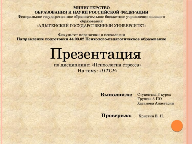 МИНИСТЕРСТВО ОБРАЗОВАНИЯ И НАУКИ РОССИЙСКОЙ ФЕДЕРАЦИИ Федеральное государственное образовательное бюджетное учреждение высшего образования «АДЫГЕЙСКИЙ ГОСУДАРСТВЕННЫЙ УНИВЕРСИТЕТ» Факультет педагогики и психологии Направление подготовки 44.03.02 Психолого-педагогическое образование Презентация по дисциплине: «Психология стресса» На тему: « ПТСР »  Выполнила: Студентка 3 курса Группы 3 ПО Хасанова Анастасия Проверила: Христич Е. Н. 