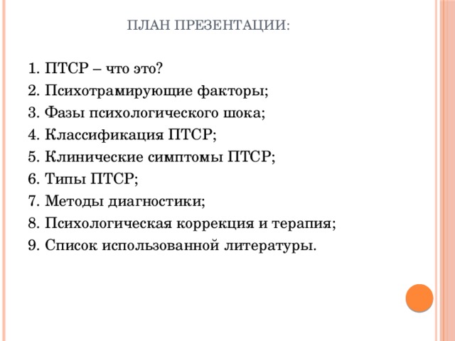 План презентации: 1. ПТСР – что это? 2. Психотрамирующие факторы; 3. Фазы психологического шока; 4. Классификация ПТСР; 5. Клинические симптомы ПТСР; 6. Типы ПТСР; 7. Методы диагностики; 8. Психологическая коррекция и терапия; 9. Список использованной литературы. 