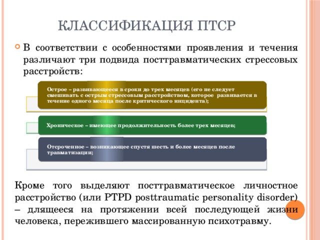 Классификация ПТСР В соответствии с особенностями проявления и течения различают три подвида посттравматических стрессовых расстройств: Кроме того выделяют посттравматическое личностное расстройство (или PTPD posttraumatic personality disorder) – длящееся на протяжении всей последующей жизни человека, пережившего массированную психотравму. Острое – развивающееся в сроки до трех месяцев (его не следует смешивать с острым стрессовым расстройством, которое развивается в течение одного месяца после критического инцидента); Хроническое – имеющее продолжительность более трех месяцев; Отсроченное – возникающее спустя шесть и более месяцев после травматизации; 