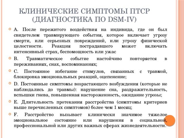 Клинические симптомы ПТСР (диагностика по DSM-IV) A. После пережитого воздействия на индивида, где он был свидетелем травмирующего события, которое включает угрозу смерти, или серьезных повреждений, или угрозу физической целостности. Реакция пострадавшего может включать интенсивный страх, беспомощность или ужас B. Травматическое событие настойчиво повторяется в переживаниях, снах, воспоминаниях; C. Постоянное избегание стимулов, связанных с травмой, блокировка эмоциональных реакций, оцепенение; D. Постоянные симптомы возрастающего возбуждения (которые не  наблюдались до травмы): нарушение сна, раздражительность, вспышки гнева, повышенная настороженность, ожидание угрозы; E. Длительность протекания расстройства (симптомы критериев выше перечисленных симптомов) более чем 1 месяц; F. Расстройство вызывает клинически значимое тяжелое эмоциональное состояние или нарушения в социальной, профессиональной или других важных сферах жизнедеятельности. 