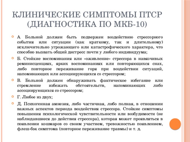 Клинические симптомы ПТСР (диагностика по МКБ-10) А . Больной должен быть подвержен воздействию стрессорного события или ситуации (как краткому, так и длительному) исключительно угрожающего или катастрофического характера, что  способно вызвать общий дистресс почти у любого индивидуума; Б. Стойкие воспоминания или «оживление» стрессора в навязчивых реминисценциях, ярких воспоминаниях или повторяющихся снах, либо повторное переживание горя при воздействии ситуаций, напоминающих или ассоциирующихся со стрессором; В. Больной должен обнаруживать фактическое избегание или стремление избежать обстоятельств, напоминающих либо ассоциирующихся со стрессором; Г. Любое из двух; Д. Психогенная амнезия, либо частичная, либо полная, в отношении важных аспектов периода воздействия стрессора. Стойкие симптомы повышения психологической чувствительности или возбудимости (не наблюдавшиеся до действия стрессора), которая может проявляться в появлении кошмаров со своим участием, тревожностью появлением, флеш-бэк симптома (повторное переживание травмы) и т. д. 