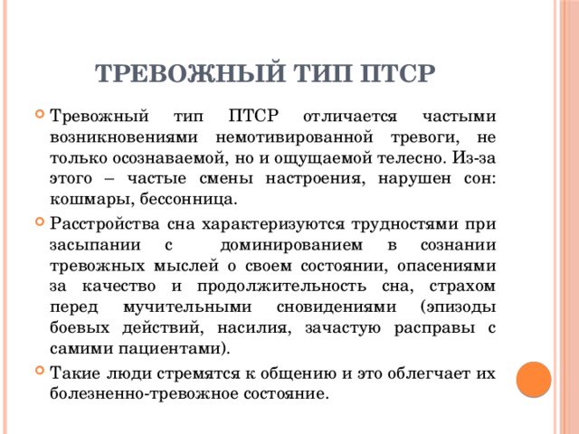 Тревожный тип ПТСР Тревожный тип ПТСР отличается частыми возникновениями немотивированной тревоги, не только осознаваемой, но и ощущаемой телесно. Из-за этого – частые смены настроения, нарушен сон: кошмары, бессонница. Расстройства сна характеризуются трудностями при засыпании с доминированием в сознании тревожных мыслей о своем состоянии, опасениями за качество и продолжительность сна, страхом перед мучительными сновидениями (эпизоды боевых действий, насилия, зачастую расправы с самими пациентами). Такие люди стремятся к общению и это облегчает их болезненно-тревожное состояние. 
