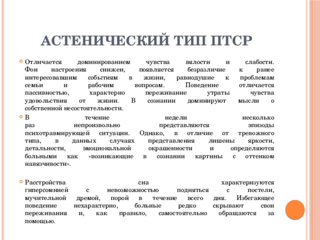 Астенический тип ПТСР Отличается доминированием чувства вялости и слабости.  Фон настроения снижен, появляется безразличие к ранее  интересовавшим событиям в жизни, равнодушие к проблемам  семьи и рабочим вопросам. Поведение отличается  пассивностью, характерно переживание утраты чувства  удовольствия от жизни. В сознании доминируют мысли о  собственной несостоятельности. В течение недели несколько  раз непроизвольно представляются эпизоды  психотравмирующей ситуации. Однако, в отличие от тревожного  типа, в данных случаях представления лишены яркости,  детальности, эмоциональной окрашенности и определяются  больными как «возникающие в сознании картины с оттенком  навязчивости». Расстройства сна характеризуются  гиперсомнией с невозможностью подняться с постели,  мучительной дремой, порой в течение всего дня. Избегающее  поведение нехарактерно, больные редко скрывают свои  переживания и, как правило, самостоятельно обращаются за  помощью. 